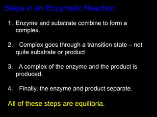 Steps in an Enzymatic Reaction
1.  Enzyme and substrate combine to form a
    complex.

2.  Complex goes through a transition state – not
   quite substrate or product

3.  A complex of the enzyme and the product is
   produced.

4.  Finally, the enzyme and product separate.

All of these steps are equilibria.
 