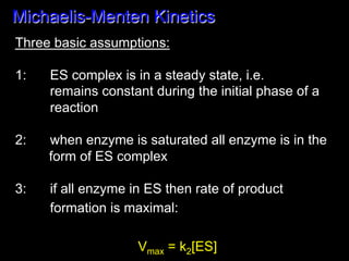 Michaelis-Menten Kinetics
Three basic assumptions:

1:   ES complex is in a steady state, i.e.
     remains constant during the initial phase of a
     reaction

2:   when enzyme is saturated all enzyme is in the
     form of ES complex

3:   if all enzyme in ES then rate of product
     formation is maximal:

                    Vmax = k2[ES]	
  
 
