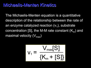 Michaelis-Menten Kinetics

 The Michaelis-Menten equation is a quantitative
 description of the relationship between the rate of
 an enzyme catalyzed reaction (v1), substrate
 concentration [S], the M-M rate constant (Km) and
 maximal velocity (Vmax)
 