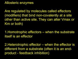 Allosteric enzymes

Are regulated by molecules called effectors
(modifiers) that bind non-covalently at a site
other than active site. They can alter Vmax or
Km or both)

1. Homotrophic effectors – when the substrate
itself is an effector

2. Heterotrophic effector – when the effector is
different from a substrate (often it is an end-
product - feedback inhibition)
 