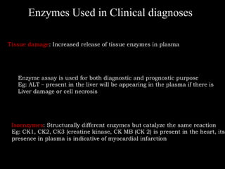 Enzymes Used in Clinical diagnoses

Tissue damage: Increased release of tissue enzymes in plasma




   Enzyme assay is used for both diagnostic and prognostic purpose
   Eg: ALT – present in the liver will be appearing in the plasma if there is
   Liver damage or cell necrosis




 Isoenzymes: Structurally different enzymes but catalyze the same reaction
 Eg: CK1, CK2, CK3 (creatine kinase, CK MB (CK 2) is present in the heart, its
 presence in plasma is indicative of myocardial infarction
 