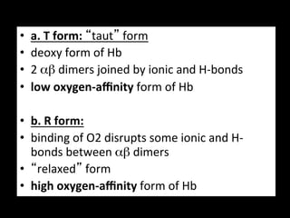 •    a.	
  T	
  form:	
  “taut”	
  form	
  
•    deoxy	
  form	
  of	
  Hb	
  
•    2	
  αβ	
  dimers	
  joined	
  by	
  ionic	
  and	
  H-­‐bonds	
  
•    low	
  oxygen-­‐aﬃnity	
  form	
  of	
  Hb	
  

•  b.	
  R	
  form:	
  	
  
•  binding	
  of	
  O2	
  disrupts	
  some	
  ionic	
  and	
  H-­‐
   bonds	
  between	
  αβ	
  dimers	
  	
  
•  “relaxed”	
  form	
  
•  high	
  oxygen-­‐aﬃnity	
  form	
  of	
  Hb	
  
 