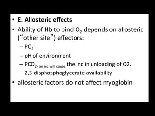 •  E.	
  Allosteric	
  eﬀects	
  
•  Ability	
  of	
  Hb	
  to	
  bind	
  O2	
  depends	
  on	
  allosteric	
  
   (“other	
  site”)	
  eﬀectors:	
  
    –  PO2	
  
    –  pH	
  of	
  environment	
  
    –  PCO2-­‐	
  an	
  inc	
  will	
  cause	
  the	
  inc	
  in	
  unloading	
  of	
  O2.	
  
    –  2,3-­‐disphosphoglycerate	
  availability	
  
•  allosteric	
  factors	
  do	
  not	
  aﬀect	
  myoglobin	
  
 