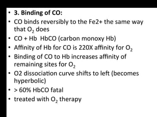 •  3.	
  Binding	
  of	
  CO:	
  
•  CO	
  binds	
  reversibly	
  to	
  the	
  Fe2+	
  the	
  same	
  way	
  
   that	
  O2	
  does	
  
•  CO	
  +	
  Hb	
  	
  HbCO	
  (carbon	
  monoxy	
  Hb)	
  
•  Aﬃnity	
  of	
  Hb	
  for	
  CO	
  is	
  220X	
  aﬃnity	
  for	
  O2	
  
•  Binding	
  of	
  CO	
  to	
  Hb	
  increases	
  aﬃnity	
  of	
  
   remaining	
  sites	
  for	
  O2	
  
•  O2	
  dissocia.on	
  curve	
  shigs	
  to	
  leg	
  (becomes	
  
   hyperbolic)	
  
•  >	
  60%	
  HbCO	
  fatal	
  
•  treated	
  with	
  O2	
  therapy	
  	
  
 