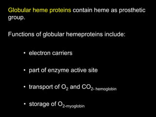 Globular heme proteins contain heme as prosthetic
group.

Functions of globular hemeproteins include:


     •  electron carriers

     •  part of enzyme active site

     •  transport of O2 and CO2- hemoglobin

     •  storage of O2-myoglobin
 