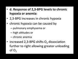 •  d.	
  Response	
  of	
  2,3-­‐BPG	
  levels	
  to	
  chronic	
  
   hypoxia	
  or	
  anemia:	
  
•  2,3-­‐BPG	
  increases	
  in	
  chronic	
  hypoxia	
  	
  
•  chronic	
  hypoxia	
  can	
  be	
  caused	
  by	
  	
  
    –  pulmonary	
  emphysema	
  or	
  	
  
    –  high	
  al.tudes	
  or	
  
    –  chronic	
  anemia	
  	
  
•  increased	
  2,3-­‐BPG	
  shigs	
  O2	
  dissocia.on	
  
   further	
  to	
  right	
  allowing	
  greater	
  unloading	
  
   of	
  O2	
  
 