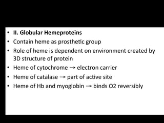 •  II.	
  Globular	
  Hemeproteins	
  
•  Contain	
  heme	
  as	
  prosthe.c	
  group	
  
•  Role	
  of	
  heme	
  is	
  dependent	
  on	
  environment	
  created	
  by	
  
   3D	
  structure	
  of	
  protein	
  
•  Heme	
  of	
  cytochrome	
  →	
  electron	
  carrier	
  
•  Heme	
  of	
  catalase	
  →	
  part	
  of	
  ac.ve	
  site	
  
•  Heme	
  of	
  Hb	
  and	
  myoglobin	
  →	
  binds	
  O2	
  reversibly	
  
 