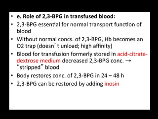 •  e.	
  Role	
  of	
  2,3-­‐BPG	
  in	
  transfused	
  blood:	
  
•  2,3-­‐BPG	
  essen.al	
  for	
  normal	
  transport	
  func.on	
  of	
  
   blood	
  
•  Without	
  normal	
  concs.	
  of	
  2,3-­‐BPG,	
  Hb	
  becomes	
  an	
  
   O2	
  trap	
  (doesn’t	
  unload;	
  high	
  aﬃnity)	
  
•  Blood	
  for	
  transfusion	
  formerly	
  stored	
  in	
  acid-­‐citrate-­‐
   dextrose	
  medium	
  decreased	
  2,3-­‐BPG	
  conc.	
  →	
  
   “stripped”	
  blood	
  
•  Body	
  restores	
  conc.	
  of	
  2,3-­‐BPG	
  in	
  24	
  –	
  48	
  h	
  
•  2,3-­‐BPG	
  can	
  be	
  restored	
  by	
  adding	
  inosin	
  
 