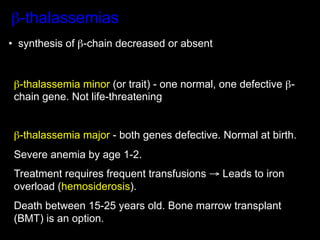 β-thalassemias
•  synthesis of β-chain decreased or absent


 β-thalassemia minor (or trait) - one normal, one defective β-
 chain gene. Not life-threatening


 β-thalassemia major - both genes defective. Normal at birth.
 Severe anemia by age 1-2.
 Treatment requires frequent transfusions → Leads to iron
 overload (hemosiderosis).
 Death between 15-25 years old. Bone marrow transplant
 (BMT) is an option.
 