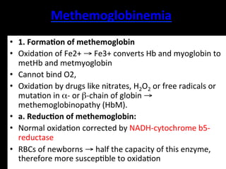 Methemoglobinemia	
  
•  1.	
  Forma9on	
  of	
  methemoglobin	
  
•  Oxida.on	
  of	
  Fe2+	
  →	
  Fe3+	
  converts	
  Hb	
  and	
  myoglobin	
  to	
  
   metHb	
  and	
  metmyoglobin	
  
•  Cannot	
  bind	
  O2,	
  	
  
•  Oxida.on	
  by	
  drugs	
  like	
  nitrates,	
  H2O2	
  or	
  free	
  radicals	
  or	
  
   muta.on	
  in	
  α-­‐	
  or	
  β-­‐chain	
  of	
  globin	
  →	
  
   methemoglobinopathy	
  (HbM).	
  
•  a.	
  Reduc9on	
  of	
  methemoglobin:	
  
•  Normal	
  oxida.on	
  corrected	
  by	
  NADH-­‐cytochrome	
  b5-­‐
   reductase	
  
•  RBCs	
  of	
  newborns	
  →	
  half	
  the	
  capacity	
  of	
  this	
  enzyme,	
  
   therefore	
  more	
  suscep.ble	
  to	
  oxida.on	
  
 