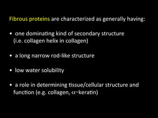 Fibrous	
  proteins	
  are	
  characterized	
  as	
  generally	
  having:	
  
	
  
• 	
  	
  one	
  domina.ng	
  kind	
  of	
  secondary	
  structure	
  	
  
	
  	
  	
  (i.e.	
  collagen	
  helix	
  in	
  collagen)	
  

• 	
  	
  a	
  long	
  narrow	
  rod-­‐like	
  structure	
  

• 	
  	
  low	
  water	
  solubility	
  

• 	
  	
  a	
  role	
  in	
  determining	
  .ssue/cellular	
  structure	
  and	
  
	
  	
  	
  func.on	
  (e.g.	
  collagen,	
  α-kera.n)	
  
 