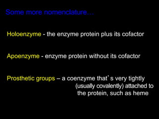 Some more nomenclature…


Holoenzyme - the enzyme protein plus its cofactor


Apoenzyme - enzyme protein without its cofactor


Prosthetic groups – a coenzyme that’s very tightly
                         (usually covalently) attached to
                          the protein, such as heme
 