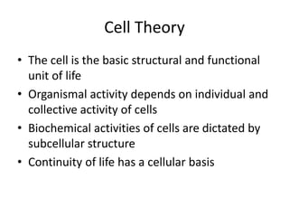 Cell Theory
• The cell is the basic structural and functional
  unit of life
• Organismal activity depends on individual and
  collective activity of cells
• Biochemical activities of cells are dictated by
  subcellular structure
• Continuity of life has a cellular basis
 
