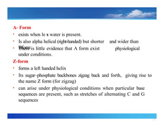 21
A‐ Form
• exists when le s water is present.
• Is also alpha helical (right handed)
‐ but shorter and wider than
Bform
• There is little evidence that A form exist
under conditions.
Z form
‐
• forms a left handed helix
physiological
• Its sugar–phosphate backbones zigzag back and forth, giving rise to
the name Z form (for zigzag)
• can arise under physiological conditions when particular base
sequences are present, such as stretches of alternating C and G
sequences
 
