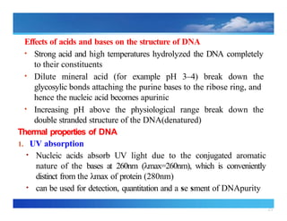 25
Effects of acids and bases on the structure of DNA
• Strong acid and high temperatures hydrolyzed the DNA completely
to their constituents
• Dilute mineral acid (for example pH 3–4) break down the
glycosylic bonds attaching the purine bases to the ribose ring, and
hence the nucleic acid becomes apurinic
• Increasing pH above the physiological range break down the
double stranded structure of the DNA(denatured)
Thermal properties of DNA
1. UV absorption
• Nucleic acids absorb UV light due to the conjugated aromatic
nature of the bases at 260nm (λmax=260nm), which is conveniently
distinct from the λmax of protein (280nm)
• can be used for detection, quantitation and a se sment of DNApurity
 