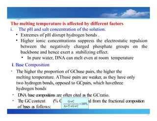 28
The melting temperature is affected by different factors
i. The pH and salt concentration of the solution.
• Extremes of pH disrupt hydrogen bonds .
• Higher ionic concentrations suppress the electrostatic repulsion
between the negatively charged phosphate groups on the
backbone and hence exert a stabilizing effect.
• In pure water, DNA can melt even at room temperature
i. Base Composition
• The higher the proportion of GCbase pairs, the higher the
melting temperature. ATbase pairs are weaker, as they have only
two hydrogen bonds, opposed to GCpairs, which havethree
hydrogen bonds
• DNA base compositions are often cited as the GCratio.
• The GCcontent (% G +C) is calculated from the fractional composition
of bases as follows:
 