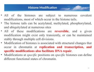 38
Histone Modification
• All of the histones are subject to numerous covalent
modifications, most of which occur in the histone tails.
• The histone tails can be acetylated, methylated, phosphorylated,
and ubiquitylated at numerous sites
• All of these modifications are reversible, and a given
modification might exist only transiently, or can be maintained
stably through multiple cell divisions.
• Modification of histones is associated with structural changes that
occur in chromatin at replication and transcription, and
specific modifications also facilitate DNA repair.
• Modifications at specific positions on specific histones can define
different functional states of chromatin.
 