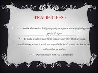 TRADE-OFFS :
• Is a situation that involves losing one quality or aspect in return for gaining another
quality of aspect.
• In simple word when one think increases some other think decreases.
• In evolutionary content in which case natural selection & sexual selection act as the
ultimate decision makers.
• tradeoffs involves their role in biodiversity
 
