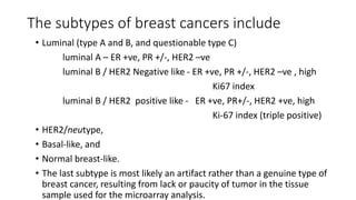 The subtypes of breast cancers include
• Luminal (type A and B, and questionable type C)
luminal A – ER +ve, PR +/-, HER2 –ve
luminal B / HER2 Negative like - ER +ve, PR +/-, HER2 –ve , high
Ki67 index
luminal B / HER2 positive like - ER +ve, PR+/-, HER2 +ve, high
Ki-67 index (triple positive)
• HER2/neutype,
• Basal-like, and
• Normal breast-like.
• The last subtype is most likely an artifact rather than a genuine type of
breast cancer, resulting from lack or paucity of tumor in the tissue
sample used for the microarray analysis.
 