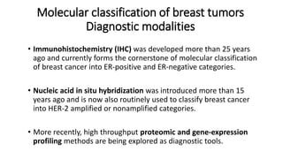 Molecular classification of breast tumors
Diagnostic modalities
• Immunohistochemistry (IHC) was developed more than 25 years
ago and currently forms the cornerstone of molecular classification
of breast cancer into ER-positive and ER-negative categories.
• Nucleic acid in situ hybridization was introduced more than 15
years ago and is now also routinely used to classify breast cancer
into HER-2 amplified or nonamplified categories.
• More recently, high throughput proteomic and gene-expression
profiling methods are being explored as diagnostic tools.
 