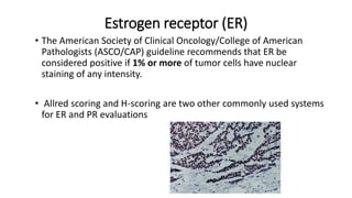 Estrogen receptor (ER)
• The American Society of Clinical Oncology/College of American
Pathologists (ASCO/CAP) guideline recommends that ER be
considered positive if 1% or more of tumor cells have nuclear
staining of any intensity.
• Allred scoring and H-scoring are two other commonly used systems
for ER and PR evaluations
 