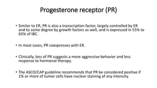 Progesterone receptor (PR)
• Similar to ER, PR is also a transcription factor, largely controlled by ER
and to some degree by growth factors as well, and is expressed in 55% to
65% of IBC.
• In most cases, PR coexpresses with ER.
• Clinically, loss of PR suggests a more aggressive behavior and less
response to hormonal therapy.
• The ASCO/CAP guideline recommends that PR be considered positive if
1% or more of tumor cells have nuclear staining of any intensity.
 