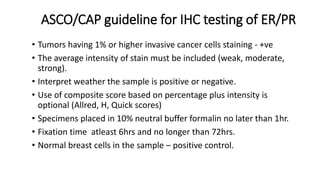 ASCO/CAP guideline for IHC testing of ER/PR
• Tumors having 1% or higher invasive cancer cells staining - +ve
• The average intensity of stain must be included (weak, moderate,
strong).
• Interpret weather the sample is positive or negative.
• Use of composite score based on percentage plus intensity is
optional (Allred, H, Quick scores)
• Specimens placed in 10% neutral buffer formalin no later than 1hr.
• Fixation time atleast 6hrs and no longer than 72hrs.
• Normal breast cells in the sample – positive control.
 