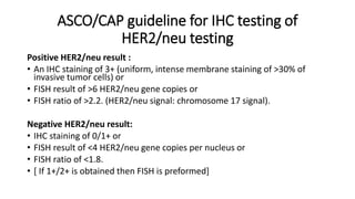 ASCO/CAP guideline for IHC testing of
HER2/neu testing
Positive HER2/neu result :
• An IHC staining of 3+ (uniform, intense membrane staining of >30% of
invasive tumor cells) or
• FISH result of >6 HER2/neu gene copies or
• FISH ratio of >2.2. (HER2/neu signal: chromosome 17 signal).
Negative HER2/neu result:
• IHC staining of 0/1+ or
• FISH result of <4 HER2/neu gene copies per nucleus or
• FISH ratio of <1.8.
• [ If 1+/2+ is obtained then FISH is preformed]
 