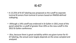 Ki-67
• A 13.25% of Ki-67 labeling was proposed as the cutoff to separate
luminal B tumors from luminal A tumors based on PAM50-defined
subtyping.
• Although a 14% cutoff was endorsed in St Gallen in 2011,most of the
panel voted for a cutoff of greater than 20% as the new cutoff in the
2013 St Gallen conference.
• Also, because there is great variability within any given tumor for Ki-
67 labeling, the actual score largely depends on the areas sampled and
analyzed.
 
