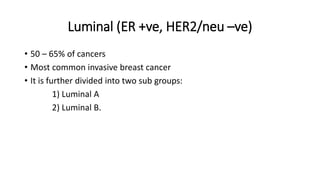 Luminal (ER +ve, HER2/neu –ve)
• 50 – 65% of cancers
• Most common invasive breast cancer
• It is further divided into two sub groups:
1) Luminal A
2) Luminal B.
 