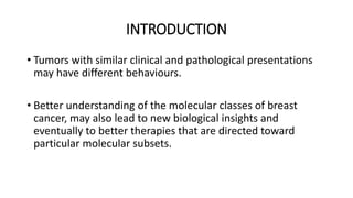 INTRODUCTION
• Tumors with similar clinical and pathological presentations
may have different behaviours.
• Better understanding of the molecular classes of breast
cancer, may also lead to new biological insights and
eventually to better therapies that are directed toward
particular molecular subsets.
 