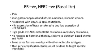 ER –ve, HER2 –ve (Basal like)
• 15%
• Young premenopausal and african american, hispanic women.
• Associated with BRCA1 & Tp53 mutations.
• Hihj expression of basal cytokeratins and low exprssion of
HER2/ER/PR.
• High grade IDC-NST, metaplastic carcinoma, medullary carcinoma.
• No respone to hormonal therapy, sesitive to platinum based chemo
and PARP.
• Some cases features overlap with other molecular subtypes.
• Thus gene amplification studies must be done to target specific
treatment.
 