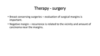 Therapy - surgery
• Breast conserving surgeries – evaluation of surgical margins is
important.
• Negative margin – recurrence is related to the vicinity and amount of
carcinoma near the margins.
 
