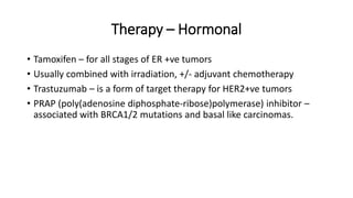 Therapy – Hormonal
• Tamoxifen – for all stages of ER +ve tumors
• Usually combined with irradiation, +/- adjuvant chemotherapy
• Trastuzumab – is a form of target therapy for HER2+ve tumors
• PRAP (poly(adenosine diphosphate-ribose)polymerase) inhibitor –
associated with BRCA1/2 mutations and basal like carcinomas.
 
