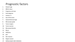 Prognostic factors
1. Patient’s age
2. BRCA1 status
3. Pregnancy and ocps
4. Early diagnosis
5. Invasion +/-
6. Size of the tumor
7. Cytoarchitectural type
8. Microscopic grade
9. Tumor margins
10. Tumor necrosis
11. Microvessel density
12. Mucin
13. HER2/neu
14. p53
15. Skin invasion
16. Nipple invasion
17. Axillary lymph node metastasis
 