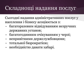 Складнощі надання послуг
Сьогодні надання адміністративних послуг у
населення і бізнесу асоціюється з:
- багаторазовим відвідуванням незручних
державних установ;
- багатогодинним очікуванням у черзі;
- непривітними держслужбовцями;
- тотальної бюрократією;
- необхідністю давати хабарі.
 
