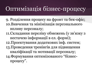Оптимізація бізнес-процесу
9. Розділення процесу на фронт та бек-офіс;
10.Вивчення та мінімізація персонального
впливу персоналу;
11.Складання переліку обмежень (у зв'язку з
нестачею інформації в ел. формі);
12.Проектування додаткових інф. систем;
13.Проведення тренінгів для підвищення
кваліфікації та мотивації персоналу;
14.Формування оптимізованого “бізнес-
процесу”.
 