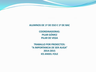 ALUMNOS DE 1º DE ESO E 1º DE BAC
COORDINADORAS:
PILAR GÓMEZ
PILAR DE VEGA
TRABALLO POR PROXECTOS:
“A IMPORTANCIA DE SER AUGA”
2014-2015
IES ANXEL FOLE
 