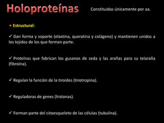 Constituidas únicamente por aa.


  Estructural:

 Dan forma y soporte (elastina, queratina y colágeno) y mantienen unidos a
los tejidos de los que forman parte.


 Proteínas que fabrican los gusanos de seda y las arañas para su telaraña
(fibroína).


 Regulan la función de la tiroides (tirotropina).


 Reguladoras de genes (histonas).


 Forman parte del citoesqueleto de las células (tubulina).
 