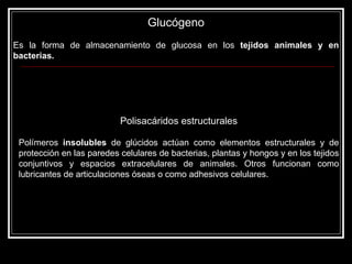 Glucógeno Es la forma de almacenamiento de glucosa en los  tejidos animales y en bacterias.   Polisacáridos estructurales Polímeros  insolubles  de glúcidos actúan como elementos estructurales y de protección en las paredes celulares de bacterias, plantas y hongos y en los tejidos conjuntivos y espacios extracelulares de animales. Otros funcionan como lubricantes de articulaciones óseas o como adhesivos celulares. 