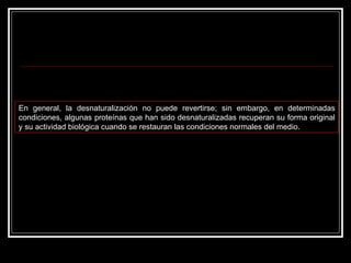 En general, la desnaturalización no puede revertirse; sin embargo, en determinadas condiciones, algunas proteínas que han sido desnaturalizadas recuperan su forma original y su actividad biológica cuando se restauran las condiciones normales del medio. 