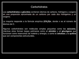 Carbohidratos  Los  carbohidratos o glúcidos  contienen átomos de carbono, hidrógeno y oxígeno en una proporción aproximada de un carbono por cada dos hidrógenos y un oxígeno. La mayoría responde a la fórmula empírica  (CH 2 O)n , donde  n  es el número de átomos de C.  Algunos carbohidratos son moléculas simples pequeñas como los  azúcares , mientras otros forman largos polímeros como el  almidón  y el  glucógeno  que funcionan como reservorios de materia y energía, o como la  celulosa  y la  quitina  que son componentes estructurales. 