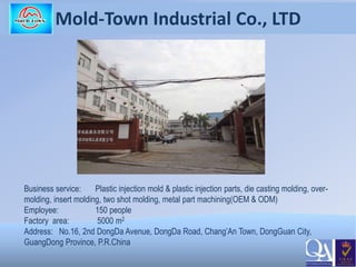 Mold-Town Industrial Co., LTD
Business service: Plastic injection mold & plastic injection parts, die casting molding, over-
molding, insert molding, two shot molding, metal part machining(OEM & ODM)
Employee: 150 people
Factory area: 5000 m2
Address: No.16, 2nd DongDa Avenue, DongDa Road, Chang’An Town, DongGuan City,
GuangDong Province, P.R.China
 