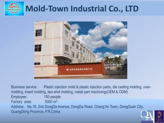 Mold-Town Industrial Co., LTD
Business service: Plastic injection mold & plastic injection parts, die casting molding, over-
molding, insert molding, two shot molding, metal part machining(OEM & ODM)
Employee: 150 people
Factory area: 5000 m2
Address: No.16, 2nd DongDa Avenue, DongDa Road, Chang’An Town, DongGuan City,
GuangDong Province, P.R.China
 