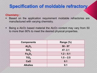 Components Range (%)
Al2O3 50 - 97
SiO2 47- 2.1
Fe2O3 1.2 – 0.1
TiO2 1.5 – 2.5
CaO 0.1
Alkalies 0.1
Chemistry :
 Based on the application requirement moldable refractories are
manufactured with varying chemistry.
 Being a Al2O3 based material the Al2O3 content may vary from 50
to more than 90% to meet the desired physical properties.
 