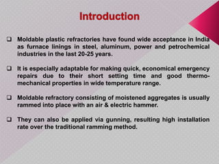  Moldable plastic refractories have found wide acceptance in India
as furnace linings in steel, aluminum, power and petrochemical
industries in the last 20-25 years.
 It is especially adaptable for making quick, economical emergency
repairs due to their short setting time and good thermo-
mechanical properties in wide temperature range.
 Moldable refractory consisting of moistened aggregates is usually
rammed into place with an air & electric hammer.
 They can also be applied via gunning, resulting high installation
rate over the traditional ramming method.
 