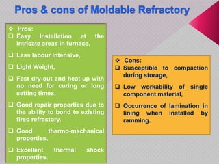  Pros:
 Easy Installation at the
intricate areas in furnace,
 Less labour intensive,
 Light Weight,
 Fast dry-out and heat-up with
no need for curing or long
setting times,
 Good repair properties due to
the ability to bond to existing
fired refractory,
 Good thermo-mechanical
properties,
 Excellent thermal shock
properties.
 Cons:
 Susceptible to compaction
during storage,
 Low workability of single
component material,
 Occurrence of lamination in
lining when installed by
ramming.
 