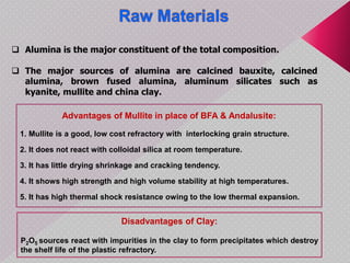  Alumina is the major constituent of the total composition.
 The major sources of alumina are calcined bauxite, calcined
alumina, brown fused alumina, aluminum silicates such as
kyanite, mullite and china clay.
Advantages of Mullite in place of BFA & Andalusite:
1. Mullite is a good, low cost refractory with interlocking grain structure.
2. It does not react with colloidal silica at room temperature.
3. It has little drying shrinkage and cracking tendency.
4. It shows high strength and high volume stability at high temperatures.
5. It has high thermal shock resistance owing to the low thermal expansion.
Disadvantages of Clay:
P2O5 sources react with impurities in the clay to form precipitates which destroy
the shelf life of the plastic refractory.
 