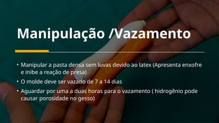Manipulação /Vazamento
• Manipular a pasta densa sem luvas devido ao latex (Apresenta enxofre
e inibe a reação de presa)
• O molde deve ser vazado de 7 a 14 dias
• Aguardar por uma a duas horas para o vazamento ( hidrogênio pode
causar porosidade no gesso)
 