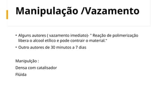 Manipulação /Vazamento
• Alguns autores ( vazamento imediato)- " Reação de polimerização
libera o alcool etílico e pode contrair o material."
• Outro autores de 30 minutos a 7 dias
Manipulção :
Densa com catalisador
Flúida
 
